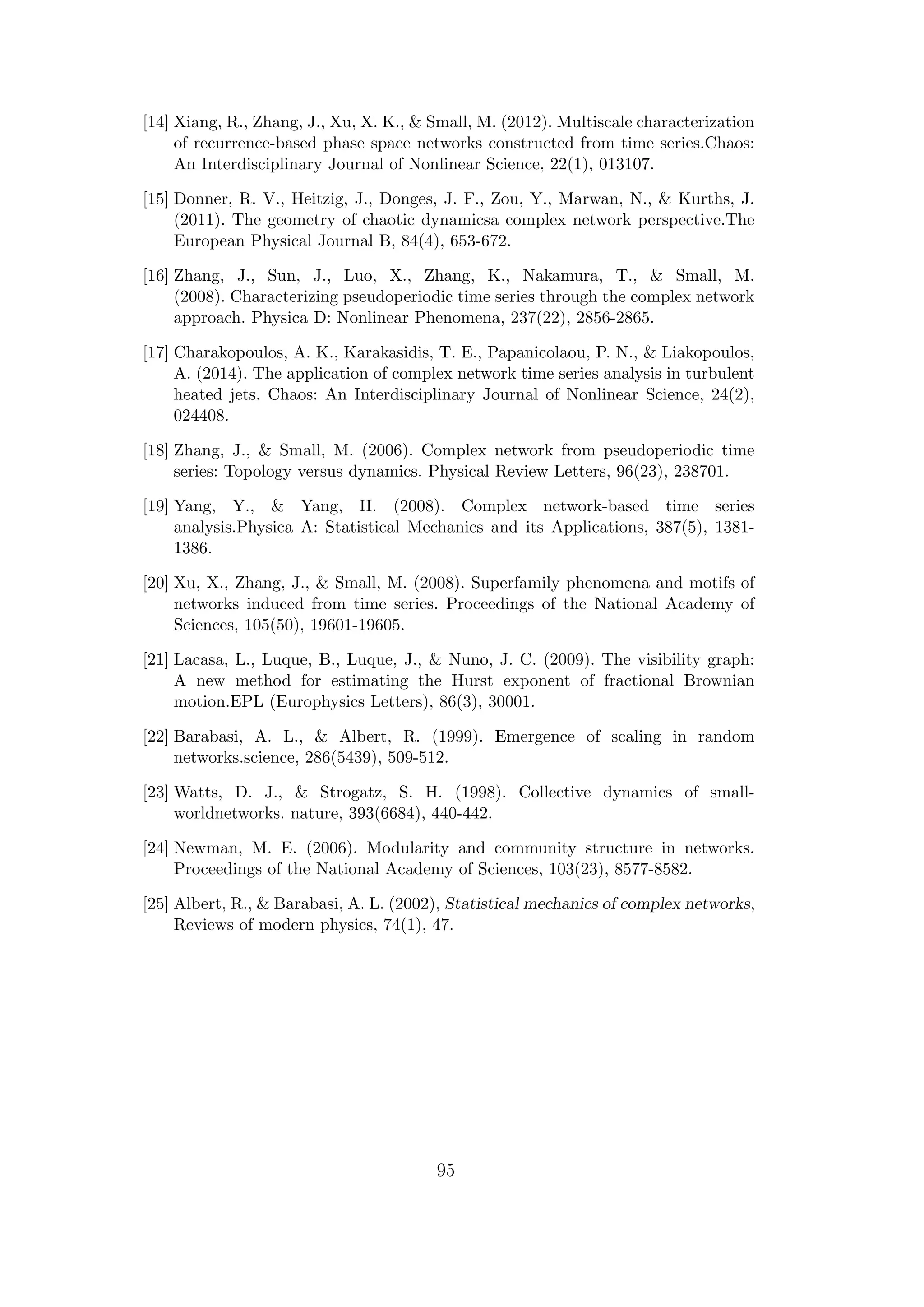 [14] Xiang, R., Zhang, J., Xu, X. K., & Small, M. (2012). Multiscale characterization
of recurrence-based phase space networks constructed from time series.Chaos:
An Interdisciplinary Journal of Nonlinear Science, 22(1), 013107.
[15] Donner, R. V., Heitzig, J., Donges, J. F., Zou, Y., Marwan, N., & Kurths, J.
(2011). The geometry of chaotic dynamicsa complex network perspective.The
European Physical Journal B, 84(4), 653-672.
[16] Zhang, J., Sun, J., Luo, X., Zhang, K., Nakamura, T., & Small, M.
(2008). Characterizing pseudoperiodic time series through the complex network
approach. Physica D: Nonlinear Phenomena, 237(22), 2856-2865.
[17] Charakopoulos, A. K., Karakasidis, T. E., Papanicolaou, P. N., & Liakopoulos,
A. (2014). The application of complex network time series analysis in turbulent
heated jets. Chaos: An Interdisciplinary Journal of Nonlinear Science, 24(2),
024408.
[18] Zhang, J., & Small, M. (2006). Complex network from pseudoperiodic time
series: Topology versus dynamics. Physical Review Letters, 96(23), 238701.
[19] Yang, Y., & Yang, H. (2008). Complex network-based time series
analysis.Physica A: Statistical Mechanics and its Applications, 387(5), 1381-
1386.
[20] Xu, X., Zhang, J., & Small, M. (2008). Superfamily phenomena and motifs of
networks induced from time series. Proceedings of the National Academy of
Sciences, 105(50), 19601-19605.
[21] Lacasa, L., Luque, B., Luque, J., & Nuno, J. C. (2009). The visibility graph:
A new method for estimating the Hurst exponent of fractional Brownian
motion.EPL (Europhysics Letters), 86(3), 30001.
[22] Barabasi, A. L., & Albert, R. (1999). Emergence of scaling in random
networks.science, 286(5439), 509-512.
[23] Watts, D. J., & Strogatz, S. H. (1998). Collective dynamics of small-
worldnetworks. nature, 393(6684), 440-442.
[24] Newman, M. E. (2006). Modularity and community structure in networks.
Proceedings of the National Academy of Sciences, 103(23), 8577-8582.
[25] Albert, R., & Barabasi, A. L. (2002), Statistical mechanics of complex networks,
Reviews of modern physics, 74(1), 47.
95
 