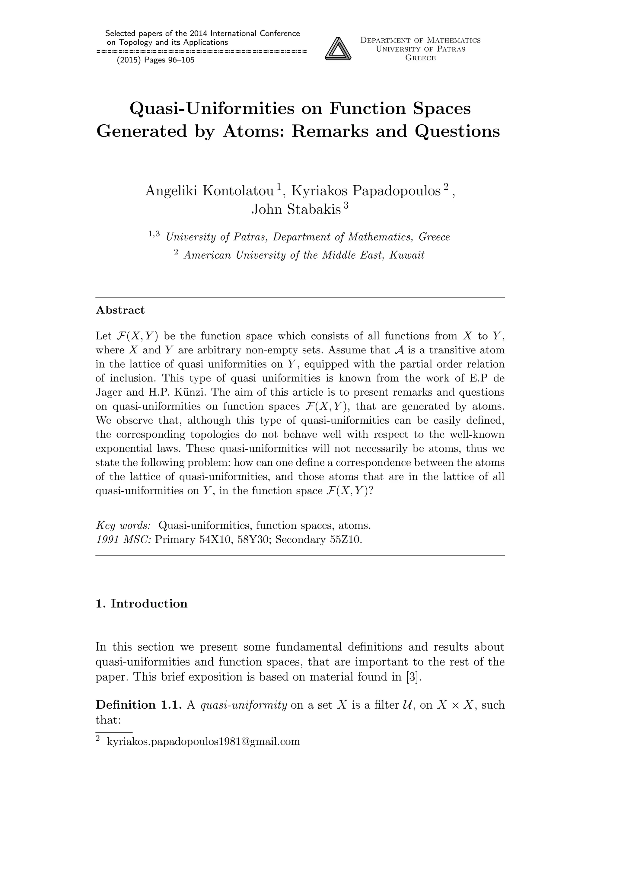 Selected papers of the 2014 International Conference
on Topology and its Applications
(2015) Pages 96–105
Department of Mathematics
University of Patras
Greece
Quasi-Uniformities on Function Spaces
Generated by Atoms: Remarks and Questions
Angeliki Kontolatou 1
, Kyriakos Papadopoulos 2
,
John Stabakis 3
1,3 University of Patras, Department of Mathematics, Greece
2 American University of the Middle East, Kuwait
Abstract
Let F(X, Y ) be the function space which consists of all functions from X to Y ,
where X and Y are arbitrary non-empty sets. Assume that A is a transitive atom
in the lattice of quasi uniformities on Y , equipped with the partial order relation
of inclusion. This type of quasi uniformities is known from the work of E.P de
Jager and H.P. K¨unzi. The aim of this article is to present remarks and questions
on quasi-uniformities on function spaces F(X, Y ), that are generated by atoms.
We observe that, although this type of quasi-uniformities can be easily deﬁned,
the corresponding topologies do not behave well with respect to the well-known
exponential laws. These quasi-uniformities will not necessarily be atoms, thus we
state the following problem: how can one deﬁne a correspondence between the atoms
of the lattice of quasi-uniformities, and those atoms that are in the lattice of all
quasi-uniformities on Y , in the function space F(X, Y )?
Key words: Quasi-uniformities, function spaces, atoms.
1991 MSC: Primary 54X10, 58Y30; Secondary 55Z10.
1. Introduction
In this section we present some fundamental deﬁnitions and results about
quasi-uniformities and function spaces, that are important to the rest of the
paper. This brief exposition is based on material found in [3].
Deﬁnition 1.1. A quasi-uniformity on a set X is a ﬁlter U, on X × X, such
that:
2 kyriakos.papadopoulos1981@gmail.com
 