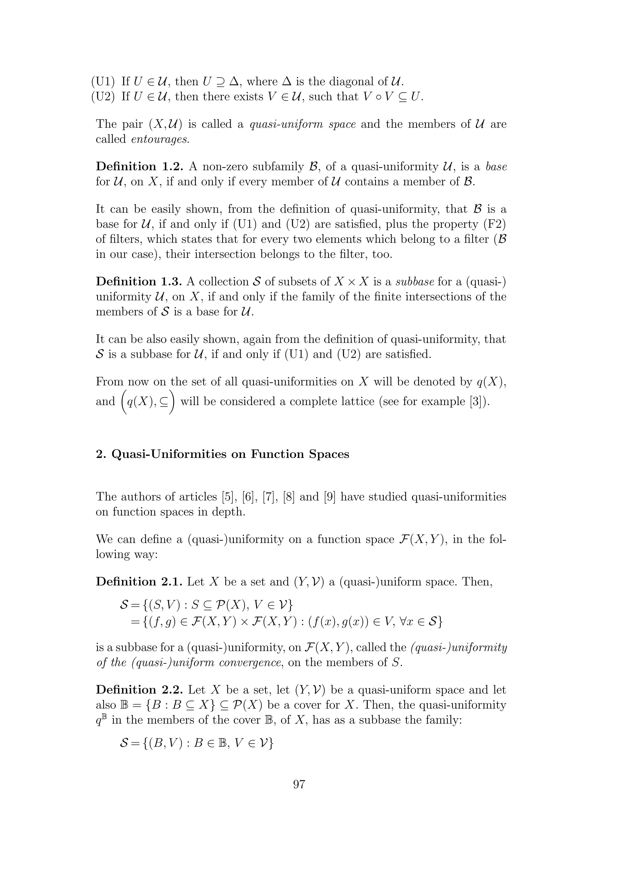 (U1) If U ∈ U, then U ⊇ ∆, where ∆ is the diagonal of U.
(U2) If U ∈ U, then there exists V ∈ U, such that V ◦ V ⊆ U.
The pair (X, U) is called a quasi-uniform space and the members of U are
called entourages.
Deﬁnition 1.2. A non-zero subfamily B, of a quasi-uniformity U, is a base
for U, on X, if and only if every member of U contains a member of B.
It can be easily shown, from the deﬁnition of quasi-uniformity, that B is a
base for U, if and only if (U1) and (U2) are satisﬁed, plus the property (F2)
of ﬁlters, which states that for every two elements which belong to a ﬁlter (B
in our case), their intersection belongs to the ﬁlter, too.
Deﬁnition 1.3. A collection S of subsets of X × X is a subbase for a (quasi-)
uniformity U, on X, if and only if the family of the ﬁnite intersections of the
members of S is a base for U.
It can be also easily shown, again from the deﬁnition of quasi-uniformity, that
S is a subbase for U, if and only if (U1) and (U2) are satisﬁed.
From now on the set of all quasi-uniformities on X will be denoted by q(X),
and q(X), ⊆ will be considered a complete lattice (see for example [3]).
2. Quasi-Uniformities on Function Spaces
The authors of articles [5], [6], [7], [8] and [9] have studied quasi-uniformities
on function spaces in depth.
We can deﬁne a (quasi-)uniformity on a function space F(X, Y ), in the fol-
lowing way:
Deﬁnition 2.1. Let X be a set and (Y, V) a (quasi-)uniform space. Then,
S = {(S, V ) : S ⊆ P(X), V ∈ V}
= {(f, g) ∈ F(X, Y ) × F(X, Y ) : (f(x), g(x)) ∈ V, ∀x ∈ S}
is a subbase for a (quasi-)uniformity, on F(X, Y ), called the (quasi-)uniformity
of the (quasi-)uniform convergence, on the members of S.
Deﬁnition 2.2. Let X be a set, let (Y, V) be a quasi-uniform space and let
also B = {B : B ⊆ X} ⊆ P(X) be a cover for X. Then, the quasi-uniformity
qB
in the members of the cover B, of X, has as a subbase the family:
S = {(B, V ) : B ∈ B, V ∈ V}
97
 