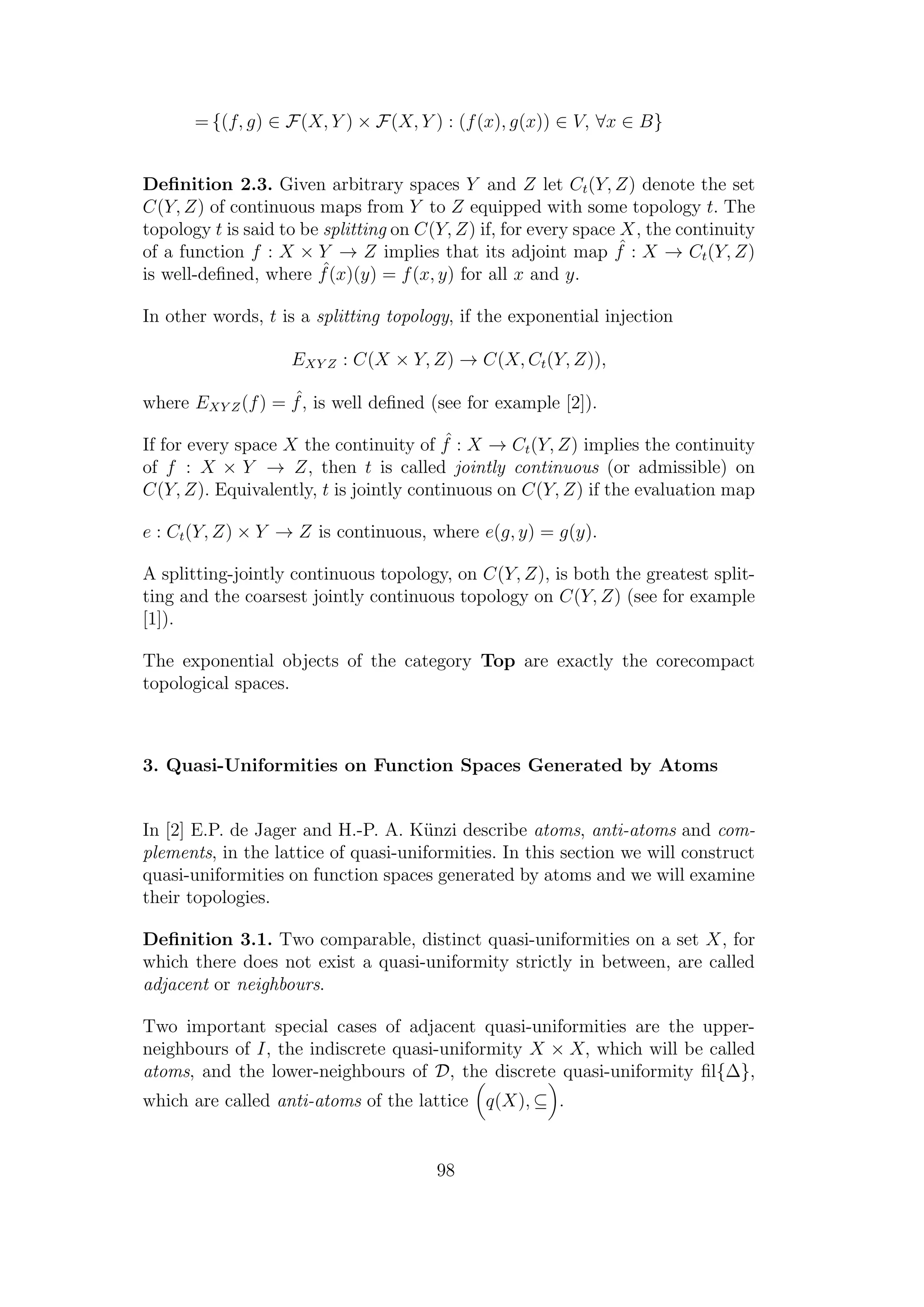 = {(f, g) ∈ F(X, Y ) × F(X, Y ) : (f(x), g(x)) ∈ V, ∀x ∈ B}
Deﬁnition 2.3. Given arbitrary spaces Y and Z let Ct(Y, Z) denote the set
C(Y, Z) of continuous maps from Y to Z equipped with some topology t. The
topology t is said to be splitting on C(Y, Z) if, for every space X, the continuity
of a function f : X × Y → Z implies that its adjoint map ˆf : X → Ct(Y, Z)
is well-deﬁned, where ˆf(x)(y) = f(x, y) for all x and y.
In other words, t is a splitting topology, if the exponential injection
EXY Z : C(X × Y, Z) → C(X, Ct(Y, Z)),
where EXY Z(f) = ˆf, is well deﬁned (see for example [2]).
If for every space X the continuity of ˆf : X → Ct(Y, Z) implies the continuity
of f : X × Y → Z, then t is called jointly continuous (or admissible) on
C(Y, Z). Equivalently, t is jointly continuous on C(Y, Z) if the evaluation map
e : Ct(Y, Z) × Y → Z is continuous, where e(g, y) = g(y).
A splitting-jointly continuous topology, on C(Y, Z), is both the greatest split-
ting and the coarsest jointly continuous topology on C(Y, Z) (see for example
[1]).
The exponential objects of the category Top are exactly the corecompact
topological spaces.
3. Quasi-Uniformities on Function Spaces Generated by Atoms
In [2] E.P. de Jager and H.-P. A. K¨unzi describe atoms, anti-atoms and com-
plements, in the lattice of quasi-uniformities. In this section we will construct
quasi-uniformities on function spaces generated by atoms and we will examine
their topologies.
Deﬁnition 3.1. Two comparable, distinct quasi-uniformities on a set X, for
which there does not exist a quasi-uniformity strictly in between, are called
adjacent or neighbours.
Two important special cases of adjacent quasi-uniformities are the upper-
neighbours of I, the indiscrete quasi-uniformity X × X, which will be called
atoms, and the lower-neighbours of D, the discrete quasi-uniformity ﬁl{∆},
which are called anti-atoms of the lattice q(X), ⊆ .
98
 
