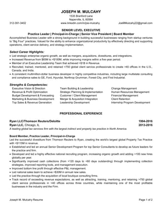 Joseph M. Mulcahy Resume Page 1 of 2
JOSEPH M. MULCAHY
1535 Branford Lane
Naperville, IL 60564
312-391-3402 www.linkedin.com/in/joe-mulcahy JoeMMulcahy22@gmail.com
SENIOR LEVEL EXECUTIVE
Practice Leader | Principal-in-Charge | Senior Vice President | Board Member
Accomplished Business Leader with a strong background in building successful businesses ranging from startup ventures
to “Big Four” practices. Valued for the ability to enhance organizational productivity by effectively directing and supporting
operations, client service delivery, and strategy implementation.
Select Career Highlights:
 Led strategic enterprise organic growth, as well as mergers, acquisitions, divestitures, and integrations.
 Increased Revenue from $65M to >$100M, while improving margins within a five-year period.
 Member of an Executive Leadership Team that achieved >$1B in Revenue.
 Recruited, trained, mentored, and retained >750 global client service professionals to create >40 offices in the U.S.,
Canada, and India.
 A consistent multimillion-dollar business developer in highly competitive industries, including large multistate consulting
and compliance sales to GE, Ford, Hyundai, Northrop Grumman, Forest City, and First Industrial.
Strengths & Competencies:
Executive Vision & Direction
Revenue & Profit Optimization
Budget Development & Forecasting
Marketing & Business Development
Top Sales & Revenue Generation
Team Building & Leadership
Strategic Planning & Implementation
Customer / Client Management
Merger & Acquisition Integration
Leadership Development
Change Management
Human Resources Management
Financial Management
Client Retention
Internship Program Development
PROFESSIONAL EXPERIENCE
Ryan LLC/Thomson Reuters/Deloitte 1994-2016
Ryan LLC, Chicago, IL 2013-2016
A leading global tax services firm with the largest indirect and property tax practice in North America.
Board Member, Practice Leader, Principal-in-Charge
Led the successful divestiture from Thomson Reuters to Ryan, creating the world’s largest global Property Tax Practice
with >$115M in revenue.
 Established and led an annual Senior Development Program for top Senior Consultants to develop as future leaders for
the practice and firm.
 Developed and led a highly effective national recruiting program, increasing organic growth and adding >100 new hires
globally per year.
 Significantly improved cash collections (from >120 days to <60 days outstanding) through implementing collection
strategies, improved reporting tools, and management execution.
 Improved bottom line profit through effective P&L management.
 Led national sales team to achieve >$30M in annual new sales.
 Led the practice through the acquisition of local boutique consulting firms.
 Track record of exceeding revenue expectations, as well as attracting, training, mentoring, and retaining >750 global
client service professionals in >40 offices across three countries, while maintaining one of the most profitable
businesses in the industry and the Firm.
 