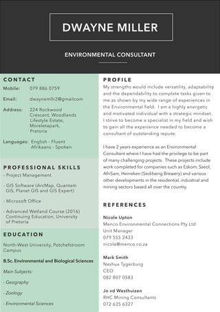 DWAYNE MILLER
ENVIRONMENTAL CONSULTANT
C O N TA C T
Mobile:	 079 886 0759
	
Email:	dwaynemllr2@gmailcom
			
Address:	 224 Rockwood 		 	
		Crescent, Woodlands 		
Lifestyle Estate, 		 	
		 Moreletapark, 		
Pretoria
	
Languages: English - Fluent
	 	 Afrikaans - Spoken
P R O F E S S I O N A L S K I L L S
- Project Management
- GIS Software (ArcMap, Quantam 	
GIS, Planet GIS and GIS Expert)
- Microsoft Office
- Advanced Wetland Course (2016) 	
Continuing Education, University 	
of Pretoria
P R O F I L E
My strengths would include versatility, adaptability
and the dependability to complete tasks given to
me as shown by my wide range of experiences in
the Environmental field. I am a highly energetic
and motivated individual with a strategic mindset.
I strive to become a specialist in my field and wish
to gain all the experience needed to become a
consultant of outstanding repute.
I have 2 years experience as an Environmental
Consultant where I have had the privilege to be part
of many challenging projects. These projects include
work completed for companies such as Eskom, Sasol,
AfriSam, Heineken (Sedibeng Brewery) and various
other developments in the residential, industrial and
mining sectors based all over the country.
E D U C AT I O N
North-West University, Potchefstroom
Campus
B.Sc. Environmental and Biological Sciences
Main Subjects:
- Geography
- Zoology
- Environmental Sciences
R E F E R E N C E S
Nicole Upton
Menco Environmental Connections Pty Ltd
Unit Manager
079 555 2433
nicole@menco.co.za
Mark Smith
Nashua Tygerburg
CEO
082 807 0583
Jo vd Westhuizen
RHC Mining Consultants
072 635 6327
 