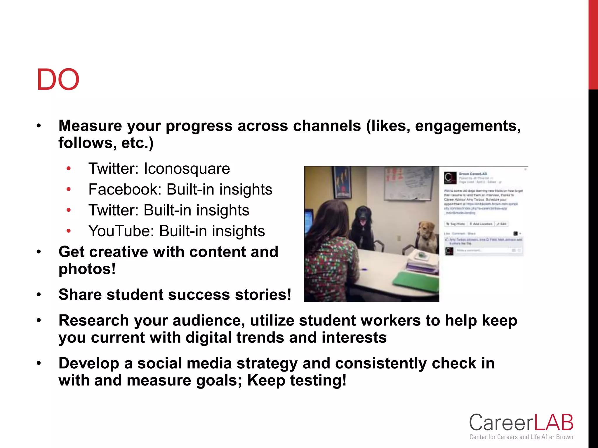 DO
• Measure your progress across channels (likes, engagements,
follows, etc.)
• Twitter: Iconosquare
• Facebook: Built-in insights
• Twitter: Built-in insights
• YouTube: Built-in insights
• Get creative with content and
photos!
• Share student success stories!
• Research your audience, utilize student workers to help keep
you current with digital trends and interests
• Develop a social media strategy and consistently check in
with and measure goals; Keep testing!
 