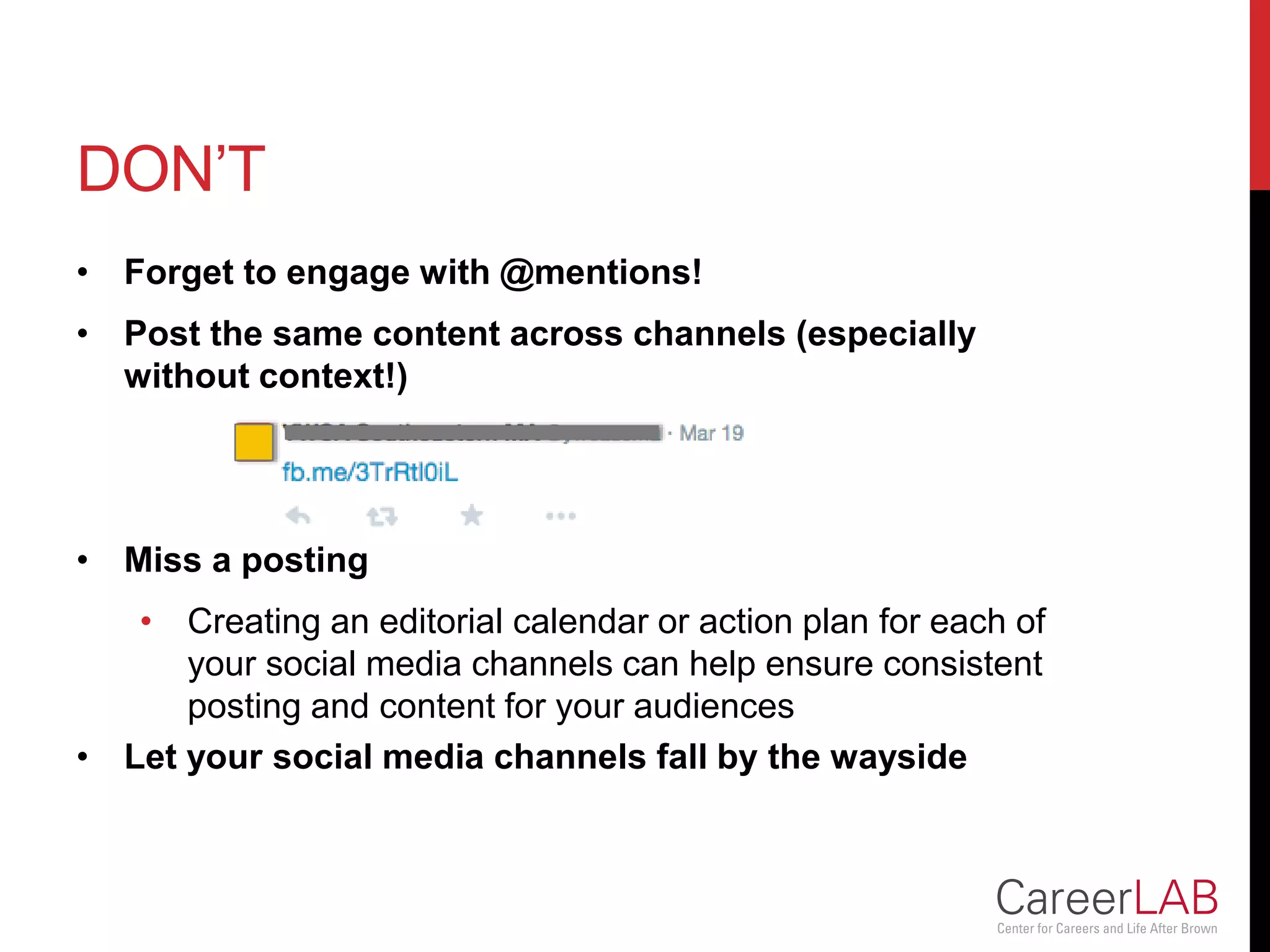 DON’T
• Forget to engage with @mentions!
• Post the same content across channels (especially
without context!)
• Miss a posting
• Creating an editorial calendar or action plan for each of
your social media channels can help ensure consistent
posting and content for your audiences
• Let your social media channels fall by the wayside
 