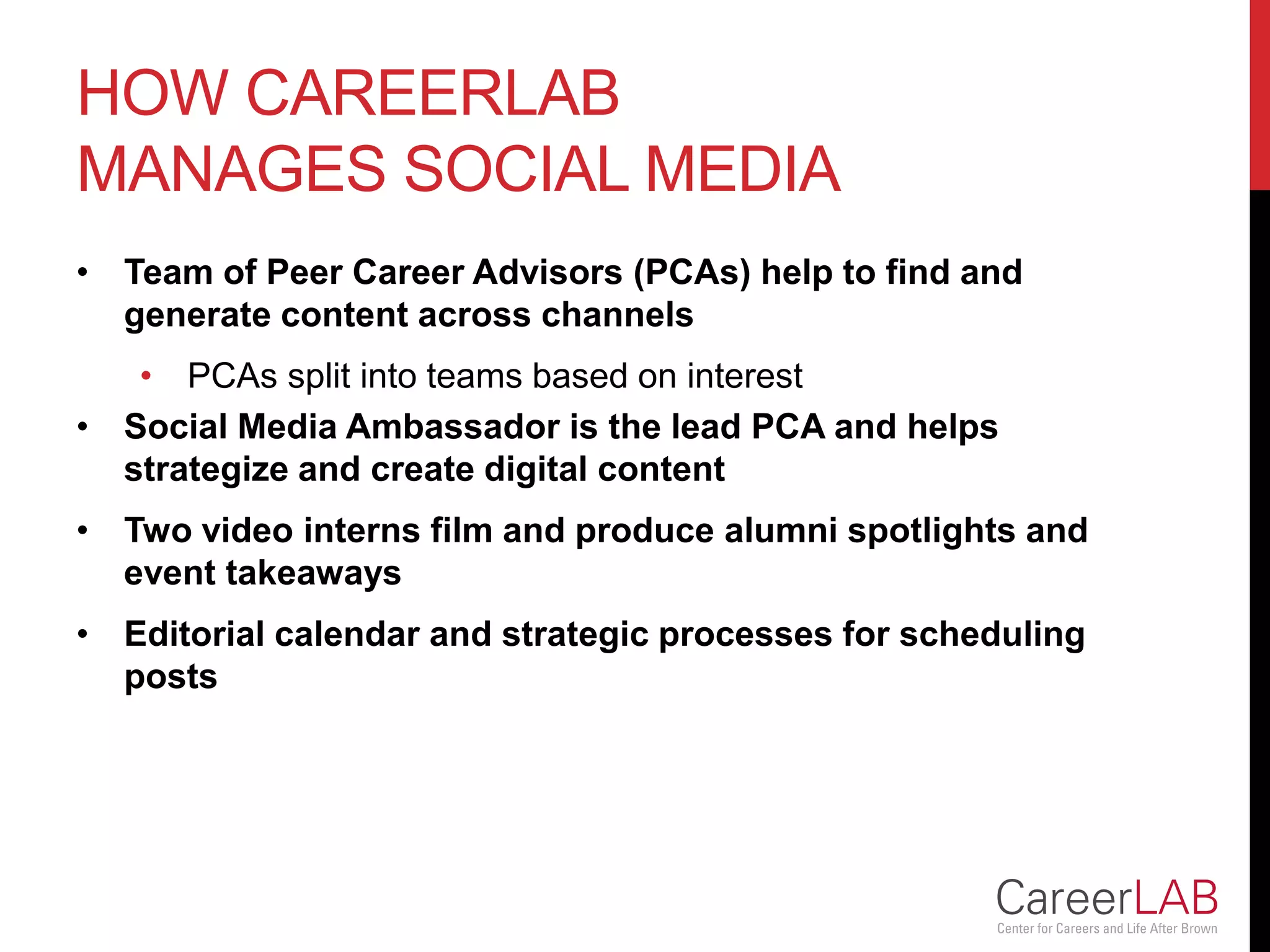 HOW CAREERLAB
MANAGES SOCIAL MEDIA
• Team of Peer Career Advisors (PCAs) help to find and
generate content across channels
• PCAs split into teams based on interest
• Social Media Ambassador is the lead PCA and helps
strategize and create digital content
• Two video interns film and produce alumni spotlights and
event takeaways
• Editorial calendar and strategic processes for scheduling
posts
 