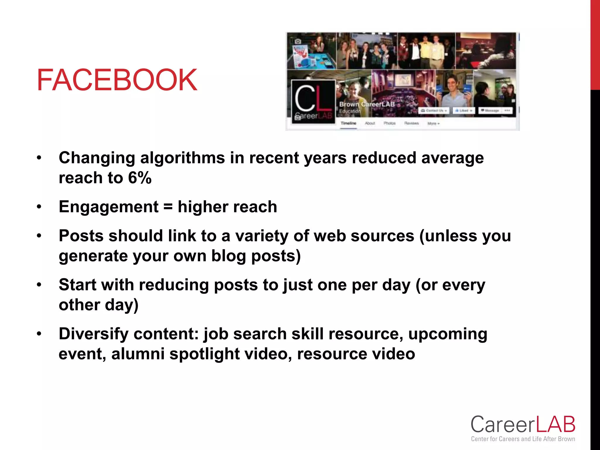 FACEBOOK
• Changing algorithms in recent years reduced average
reach to 6%
• Engagement = higher reach
• Posts should link to a variety of web sources (unless you
generate your own blog posts)
• Start with reducing posts to just one per day (or every
other day)
• Diversify content: job search skill resource, upcoming
event, alumni spotlight video, resource video
 