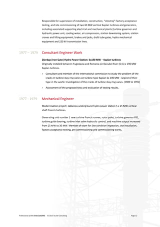 Professional profile Enes ZULOVIC © 2015 Acutel Consulting Page 12
Responsible for supervision of installation, construction, “Litostroj” Factory acceptance
testing, and site commissioning of two 60 MW vertical Kaplan turbines and generators,
including associated supporting electrical and mechanical plants (turbine governor and
hydraulic power unit, cooling water, air compressors, station dewatering system, station
cranes and lifting equipment, brakes and jacks, draft tube gates, hydro mechanical
equipment and 220 kV transmission lines.
1977 – 1979 Consultant Engineer Work
Djerdap (Iron Gate) Hydro Power Station: 6x190 MW – Kaplan turbines
Originally installed between Yugoslavia and Romania on Danube River (6+6) x 190 MW
Kaplan turbines.
> Consultant and member of the International commission to study the problem of the
cracks in turbine stay ring vanes on turbine type Kaplan 6x 190 MW - largest of their
type in the world. Investigation of the cracks of turbine stay ring vanes. [1989 to 1991]
> Assessment of the proposed tests and evaluation of testing results.
1977 - 1979 Mechanical Engineer
Modernisation project: Jablanica underground hydro power station 5 x 25 MW vertical
shaft Francis turbines,
Generating unit number 1 new turbine Francis runner, rotor poles, turbine governor PID,
turbine guide bearing, turbine inlet valve hydraulic control, and machine output increased
from 25 MW to 30 MW. Member of team for Site condition inspection, site installation,
factory acceptance testing, pre commissioning and commissioning works,
 