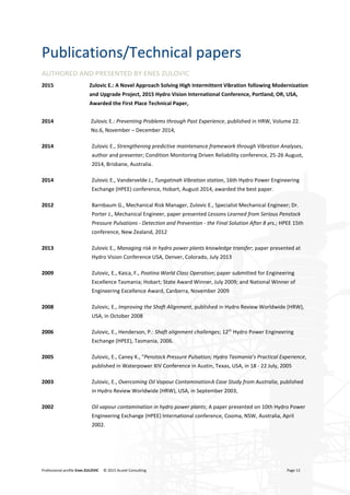 Professional profile Enes ZULOVIC © 2015 Acutel Consulting Page 13
Publications/Technical papers
AUTHORED AND PRESENTED BY ENES ZULOVIC
2015 Zulovic E.: A Novel Approach Solving High Intermittent Vibration following Modernization
and Upgrade Project, 2015 Hydro Vision International Conference, Portland, OR, USA,
Awarded the First Place Technical Paper,
2014 Zulovic E.: Preventing Problems through Past Experience, published in HRW, Volume 22.
No.6, November – December 2014,
2014 Zulovic E., Strengthening predictive maintenance framework through Vibration Analyses,
author and presenter; Condition Monitoring Driven Reliability conference, 25-26 August,
2014, Brisbane, Australia.
2014 Zulovic E., Vandervelde J., Tungatinah Vibration station, 16th Hydro Power Engineering
Exchange (HPEE) conference, Hobart, August 2014, awarded the best paper.
2012 Barnbaum G., Mechanical Risk Manager, Zulovic E., Specialist Mechanical Engineer; Dr.
Porter J., Mechanical Engineer, paper presented Lessons Learned from Serious Penstock
Pressure Pulsations - Detection and Prevention - the Final Solution After 8 yrs.; HPEE 15th
conference, New Zealand, 2012
2013 Zulovic E., Managing risk in hydro power plants knowledge transfer; paper presented at
Hydro Vision Conference USA, Denver, Colorado, July 2013
2009 Zulovic, E., Kaica, F., Poatina World Class Operation; paper submitted for Engineering
Excellence Tasmania; Hobart; State Award Winner, July 2009; and National Winner of
Engineering Excellence Award, Canberra, November 2009
2008 Zulovic, E., Improving the Shaft Alignment, published in Hydro Review Worldwide (HRW),
USA, in October 2008
2006 Zulovic, E., Henderson, P.: Shaft alignment challenges; 12th
Hydro Power Engineering
Exchange (HPEE), Tasmania, 2006.
2005 Zulovic, E., Caney K., "Penstock Pressure Pulsation; Hydro Tasmania’s Practical Experience,
published in Waterpower XIV Conference in Austin, Texas, USA, in 18 - 22 July, 2005
2003 Zulovic, E., Overcoming Oil Vapour ContaminationA Case Study from Australia, published
in Hydro Review Worldwide (HRW), USA, in September 2003,
2002 Oil vapour contamination in hydro power plants; A paper presented on 10th Hydro Power
Engineering Exchange (HPEE) International conference, Cooma, NSW, Australia, April
2002.
 