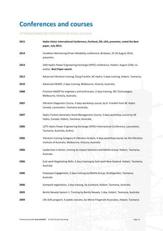 Professional profile Enes ZULOVIC © 2015 Acutel Consulting Page 14
Conferences and courses
ATTENDEDAND/OR PRESENTED BY ENES ZULOVIC
2015 Hydro Vision International Conference, Portland, OR, USA, presenter, voted the Best
paper, July 2015;
2014 Condition Monitoring Driven Reliability conference, Brisbane, 25-26 August 2014,
presenter,
2014 16th Hydro Power Engineering Exchange (HPEE) conference, Hobart, August 2104, co-
author, Best Paper award,
2012 Advanced Vibration training; Doug Franklin, BC Hydro; 5 days training, Hobart, Tasmania,
2010 Advanced HAZOP, 2 days training, Melbourne, Victoria, Australia,
2008 Practical HAZOP for engineers and technicians, 2 days training, IDC Technologies,
Melbourne, Victoria, Australia,
2007 Vibration Diagnostic Course, 4 days workshop course, by D. Franklin from BC Hydro
Canada; Launceston, Tasmania Australia,
2007 Hydro Turbine Generator Asset Management Course, 3 days workshop course by GE
Hydro, Canada; Hobart, Tasmania, Australia,
2006 12Th Hydro Power Engineering Exchange (HPEE) International Conference, Launceston,
Tasmania, Australia, Author,
2006 Vibration training Category III Vibration Analyst, 4 days workshop course, by the Vibration
Institute of Australia, Melbourne, Victoria, Australia
2006 Leadership in Action, training by Impact Solutions and Mettle Group; Hobart, Tasmania,
Australia
2006 Scot work Negotiating Skills; 3 days training by Scot work New Zealand, Hobart, Tasmania,
Australia
2006 Employee Engagement, 2 days training by Mettle Group, Strathgordon, Tasmania,
Australia
2006 Scotwork negotiation, 1-day training, by Scotwork, Hobart, Tasmania, Australia
2005 Bently Nevada System 1, Training by Bently Nevada, 1 day, Hobart, Tasmania, Australia
2004 Life skills program, 6 weeks sessions, by Werse Fitzgerald Associates, Hobart, Tasmania
 