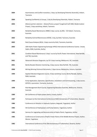 Professional profile Enes ZULOVIC © 2015 Acutel Consulting Page 15
2004 Assertiveness and Conflict resolution, 2 days, by Developing Potential (Australia), Hobart,
Tasmania
2004 Speaking Confidently to Groups, 1 day by Developing Potentials, Hobart, Tasmania
2003 Alliance partner selection – Alstom/France, project Tungatinah 5x25 MW, Modernisation
Project, 2 days workshop, Hobart, Tasmania
2003 Reliability Based Maintenance (RBM) 2 days course, by MSc - CSI Hobart, Tasmania,
Australia
2002 Reliability Centred Maintenance (RCM); 1 day, by Shell, Tasmania, Australia
2002 Root Cause Analyses (RCA), 3 days course by Shell, Tasmania, Australia
2002 10th Hydro Power Engineering Exchange (HPEE) International Conference Cooma - Snowy
Hydro, NSW, Australia, Author
2001 Condition Based Maintenance 3 days’ course by Pacific Power International, New Norfolk,
and TAS, Australia
2001 Advanced Vibration Diagnostic, by CSI 3 days training, Melbourne, VIC, Australia
2001 Bently Nevada Vibration monitoring, 2 days course, New Norfolk, TAS, Australia
2000 Writing Winning Technical Documents, 2 days course, Melbourne, Victoria, Australia
1999 Applied Vibration Diagnostic Course, 4 days workshop course, Bently Nevada, Sydney,
NSW, Australia
1999 Pump Application, Operation, Specification, Installation and Commissioning, 1-day course,
ASTECH, Launceston, Tasmania, Australia
1998 Risk Management Short Course, Engineering Education Australia, Melbourne, Victoria,
Australia
1989 6th Conference of Hydro power plants, Croatia, Author
1987 Participant at the International Conference of 40th Anniversary of Turboinstitut, Slovenia
1986 Conference on Vibration in Hydraulic Systems, Belgrade, Yugoslavia, Author
1985 5th Conference of Hydropower and Pump Stations, Yugoslavia, Author
1985 Seminar for Upgrading and Reconstruction of Hydro Plants, Yugoslavia, Author
1982 Conference on Construction of Hydro Power Plants of the Middle Neretva Project, Author,
Mostar, Yugoslavia
1982 International Conference of the 35th Anniversary of Turboinstitut, Slovenia, Author
 