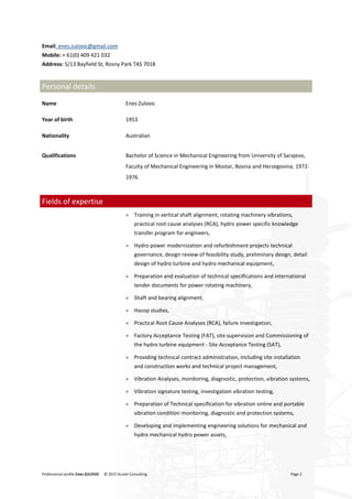 Professional profile Enes ZULOVIC © 2015 Acutel Consulting Page 2
Email: enes.zulovic@gmail.com
Mobile: + 61(0) 409 421 032
Address: 5/13 Bayfield St, Rosny Park TAS 7018
Personal details
Name Enes Zulovic
Year of birth 1953
Nationality Australian
Qualifications Bachelor of Science in Mechanical Engineering from University of Sarajevo,
Faculty of Mechanical Engineering in Mostar, Bosnia and Herzegovina, 1972-
1976.
Fields of expertise
> Training in vertical shaft alignment, rotating machinery vibrations,
practical root cause analyses (RCA), hydro power specific knowledge
transfer program for engineers,
> Hydro power modernization and refurbishment projects technical
governance, design review of feasibility study, preliminary design, detail
design of hydro turbine and hydro mechanical equipment,
> Preparation and evaluation of technical specifications and international
tender documents for power rotating machinery,
> Shaft and bearing alignment,
> Hazop studies,
> Practical Root Cause Analyses (RCA), failure investigation,
> Factory Acceptance Testing (FAT), site supervision and Commissioning of
the hydro turbine equipment - Site Acceptance Testing (SAT),
> Providing technical contract administration, including site installation
and construction works and technical project management,
> Vibration Analyses, monitoring, diagnostic, protection, vibration systems,
> Vibration signature testing, investigation vibration testing,
> Preparation of Technical specification for vibration online and portable
vibration condition monitoring, diagnostic and protection systems,
> Developing and implementing engineering solutions for mechanical and
hydro mechanical hydro power assets,
 