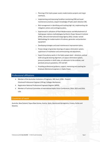 Professional profile Enes ZULOVIC © 2015 Acutel Consulting Page 3
> Planning of the hydro power assets modernisation projects and major
overhauls,
> Implementing and improving Condition monitoring (CM) and asset
maintenance practices, (expert knowledge of hydro plant vibration CM,
> Risk management in identifying and tracking high risk, implementing risk
mitigation actions and contingency plans,
> Experienced in utilisation of Plant Modernisation and Refurbishment of
Hydropower stations methodologies by Electric Power Research Institute
(EPRI), USA and International Energy Agency (IEA), Canada named
Methodology for modernisation of turbines, generator and protection
equipment
> Developing strategies and asset maintenance improvement plans,
> Proven design of generator bearings oil vapour elimination system,
supervision of installation and commissioning and adjustment,
> Expert Consultancy works in the Hydro power plant: vibrations, vertical
shaft and guide bearing alignment, oil vapour elimination system,
pressure pulsation in draft tubes, air admission to the turbines, and
penstock pressure pulsations, FAT and SAT.
> Providing professional guidance, support, mentoring and coaching for
Graduate Mechanical engineers in Hydro Power.
Professional affiliations
 Member of the Australian Institution of Engineers; MIE Aust; (1996 - Present)
Chartered Professional Engineer (CPEng), Colleges Mechanical,
 Registration National Professional Engineers Register (NPER).
 Member of Technical Committee of International Hydro Vision Conferences, 2014, 2015 and 2016;
USA.
Countries of work
Australia, New Zealand, Papua New Guinea, Austria, Spain, Bosnia and Herzegovina, Croatia, Serbia and
Slovenia.
 