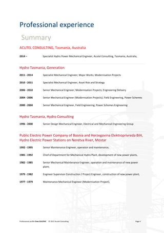 Professional profile Enes ZULOVIC © 2015 Acutel Consulting Page 4
Professional experience
Summary
ACUTEL CONSULTING, Tasmania, Australia
2014 – Specialist Hydro Power Mechanical Engineer, Acutel Consulting, Tasmania, Australia,
Hydro Tasmania, Generation
2011 - 2014 Specialist Mechanical Engineer; Major Works; Modernisation Projects
2010 - 2011 Specialist Mechanical Engineer, Asset Risk and Strategy
2006 - 2010 Senior Mechanical Engineer; Modernisation Projects; Engineering Delivery
2004 - 2006 Senior Mechanical Engineer (Modernisation Projects); Field Engineering, Power Schemes
2000 - 2004 Senior Mechanical Engineer, Field Engineering, Power Schemes Engineering
Hydro Tasmania, Hydro Consulting
1996 - 2000 Senior Design Mechanical Engineer, Electrical and Mechanical Engineering Group
Public Electric Power Company of Bosnia and Herzegovina Elektroprivreda BiH,
Hydro Electric Power Stations on Neretva River, Mostar
1992 - 1995 Senior Maintenance Engineer, operation and maintenance;
1985 - 1992 Chief of Department for Mechanical Hydro Plant, development of new power plants,
1982 - 1985 Senior Mechanical Maintenance Engineer, operation and maintenance of new power
plant;
1979 - 1982 Engineer Supervisor Construction / Project Engineer, construction of new power plant,
1977 - 1979 Maintenance Mechanical Engineer (Modernisation Project),
 