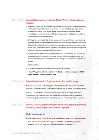 Professional profile Enes ZULOVIC © 2015 Acutel Consulting Page 6
2011 - 2014 Specialist Mechanical Engineer; Major Works; Modernisation
Projects
> 1/Kaplan Project: four hydro power plants modernisation project, new Kaplan runner
without oils hub, and New turbine governor, and associated equipment; Paloona
completed in August 2014, design review, technical specification peer review,
workshop supervision, evaluation of turbine and generator shaft alignment as found
results and decision making process;
> 2/Tungatinah units 5, 1 and 2: design review, technical specification, commissioning
program review, turbine and generator shaft and guide bearing alignment evaluation
of as found results and member of decision making team for corrective actions: new
thrust block, stator to rotor axial alignment, shaft throw, levels; rotor balancing, shaft
alignment, vibrations levels and efficiency testing;
> Tungatinah unit 1high vibration problem eliminated by performing RCA analyses and
applying integrated approach and finding solution; Implemented by installing two
radial beams to support concrete foundation and eight radial stiffeners to the thrust
bracket;
Achievements:
> TU1 Resonant Vibrations reduced and machine operate safely,
> Paper “Tungatinah Vibration station” voted as the best conference paper at 16th
HPEE in Hobart, Tasmania, August 2014;
2010 - 2011 Specialist Mechanical Engineer, Asset Risk and Strategy
Asset risk and 10 years asset strategy for hydro turbines, hydro mechanical equipment,
generators, oil and air coolers, cooling water systems, and oil vapour eliminations system,
Poatina 6 x 60 MW Pelton vertical shaft turbine-generators, Underground station
Development, Due Diligence study and review of preliminary and detail design and
commissioning of installation of new penstock pressure pulsations protection systems.
2006 - 2010 Hydro Tasmania, Generation; Modernisation, Hobart, Tasmania,
Australia; Senior Mechanical Project Engineer
Modernisation projects
1/ POATINA POWER STATION 6 X 60 MW; VERTICAL SHAFT PELTON TURBINES,
> New Pelton runners with output upgrade to 60 MW from 55 MW; new turbine
governor PLC by L&S, USA; new turbine guide bearing by Michell, UK;
 