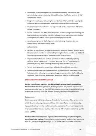 Professional profile Enes ZULOVIC © 2015 Acutel Consulting Page 7
> Responsible for engineering decision for on-site disassembly, site erection, pre -
commissioning and commissioning of three (3) vertical shaft Pelton turbines 60 MW
and mechanical plant,
> Designed new oil vapour exhausting fan and Coalescer filter unit for the upper guide
and thrust bearing, supervising site installation and successful commissioning,
> Developed technical specification and requirements for the procurement of two new
oil heat exchangers,
> Factory Acceptance Test (FAT): Workshop works: final machining of new turbine guide
bearing, turbine shaft, turbine main inlet ball valve, thrust bracket, penstock- turbine
isolating ball valve; FAT of turbine governor and high pressure unit,
> Acceptance engineer for shaft alignment, rotor balancing, vibrations, Site pre-
commissioning and commissioning works;
Achievements:
> Excellent technical results of modernization works presented in paper “Poatina World
Class operation” awarded by Tasmania Engineering Excellence Award in July 2009 and
National Engineering Excellence Award December 2009, Canberra,
> Implementation of solution for FCAS operation on Pelton unit PO5 by replacing
deflector type of engagement ‘” Push Out” with new” CUT IN”” type by Andritz,
preventing flooding of the turbine guide bearing and station MIV (TIV) pit.
> Turbine bearing operating temperature reduced and no oil loss in operation;
> Shaft resonance at 480 rpm speed eliminated by combination of the turbine runner
factory precision balancing, removing auxiliary generator, precision shaft and bearing
alignment, rotor balancing; Achievement: Removal of the structural resonance.
2/ GORDON HYDROELECTRIC SCHEME
Gordon Power Station, machines 1&2, 150 MW each; vertical shaft Francis turbines;
Modernization of turbines, generators, turbine governors, AVR, control, protection and
auxiliary mechanical plant for the 450 MW installation comprising of two 150 MW Francis
turbine units operating under 196 m head. Total project cost estimate $40 million.
Achievement:
Shaft resonance at 6.5 Hz normal speed eliminated by combination of the turbine runner
on site dynamic balancing, increasing stiffness of the stator frame, new turbine wedge
type guide bearing, removing auxiliary generator, precision shaft and bearing alignment,
rotor precision balancing and resulting in the removal of the machine restraint to operate
above 125 MW;
Mechanical Team Leader/project engineer; site commissioning acceptance engineer,
workshop witness engineer; Site installation, major innovative works: In Place Machining
from USA, on site heating by Manning’s, USA of rotor hub for disassembly of the rotor
 