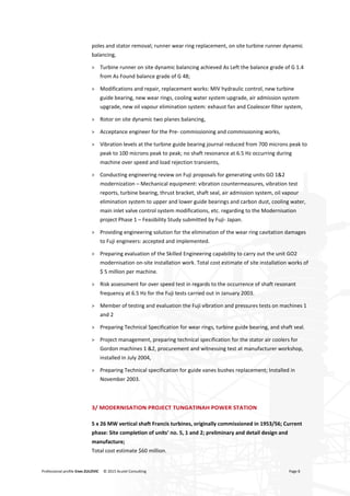 Professional profile Enes ZULOVIC © 2015 Acutel Consulting Page 8
poles and stator removal; runner wear ring replacement, on site turbine runner dynamic
balancing,
> Turbine runner on site dynamic balancing achieved As Left the balance grade of G 1.4
from As Found balance grade of G 48;
> Modifications and repair, replacement works: MIV hydraulic control, new turbine
guide bearing, new wear rings, cooling water system upgrade, air admission system
upgrade, new oil vapour elimination system: exhaust fan and Coalescer filter system,
> Rotor on site dynamic two planes balancing,
> Acceptance engineer for the Pre- commissioning and commissioning works,
> Vibration levels at the turbine guide bearing journal reduced from 700 microns peak to
peak to 100 microns peak to peak; no shaft resonance at 6.5 Hz occurring during
machine over speed and load rejection transients,
> Conducting engineering review on Fuji proposals for generating units GO 1&2
modernization – Mechanical equipment: vibration countermeasures, vibration test
reports, turbine bearing, thrust bracket, shaft seal, air admission system, oil vapour
elimination system to upper and lower guide bearings and carbon dust, cooling water,
main inlet valve control system modifications, etc. regarding to the Modernisation
project Phase 1 – Feasibility Study submitted by Fuji- Japan.
> Providing engineering solution for the elimination of the wear ring cavitation damages
to Fuji engineers: accepted and implemented.
> Preparing evaluation of the Skilled Engineering capability to carry out the unit GO2
modernisation on-site installation work. Total cost estimate of site installation works of
$ 5 million per machine.
> Risk assessment for over speed test in regards to the occurrence of shaft resonant
frequency at 6.5 Hz for the Fuji tests carried out in January 2003.
> Member of testing and evaluation the Fuji vibration and pressures tests on machines 1
and 2
> Preparing Technical Specification for wear rings, turbine guide bearing, and shaft seal.
> Project management, preparing technical specification for the stator air coolers for
Gordon machines 1 &2, procurement and witnessing test at manufacturer workshop,
installed in July 2004,
> Preparing Technical specification for guide vanes bushes replacement; Installed in
November 2003.
3/ MODERNISATION PROJECT TUNGATINAH POWER STATION
5 x 26 MW vertical shaft Francis turbines, originally commissioned in 1953/56; Current
phase: Site completion of units’ no. 5, 1 and 2; preliminary and detail design and
manufacture;
Total cost estimate $60 million.
 