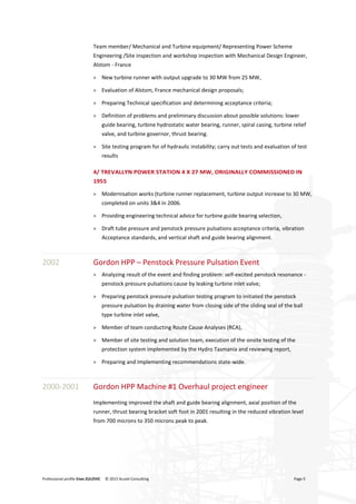Professional profile Enes ZULOVIC © 2015 Acutel Consulting Page 9
Team member/ Mechanical and Turbine equipment/ Representing Power Scheme
Engineering /Site inspection and workshop inspection with Mechanical Design Engineer,
Alstom - France
> New turbine runner with output upgrade to 30 MW from 25 MW,
> Evaluation of Alstom, France mechanical design proposals;
> Preparing Technical specification and determining acceptance criteria;
> Definition of problems and preliminary discussion about possible solutions: lower
guide bearing, turbine hydrostatic water bearing, runner, spiral casing, turbine relief
valve, and turbine governor, thrust bearing.
> Site testing program for of hydraulic instability; carry out tests and evaluation of test
results
4/ TREVALLYN POWER STATION 4 X 27 MW, ORIGINALLY COMMISSIONED IN
1955
> Modernisation works (turbine runner replacement, turbine output increase to 30 MW,
completed on units 3&4 in 2006.
> Providing engineering technical advice for turbine guide bearing selection,
> Draft tube pressure and penstock pressure pulsations acceptance criteria, vibration
Acceptance standards, and vertical shaft and guide bearing alignment.
2002 Gordon HPP – Penstock Pressure Pulsation Event
> Analyzing result of the event and finding problem: self-excited penstock resonance -
penstock pressure pulsations cause by leaking turbine inlet valve;
> Preparing penstock pressure pulsation testing program to initiated the penstock
pressure pulsation by draining water from closing side of the sliding seal of the ball
type turbine inlet valve,
> Member of team conducting Route Cause Analyses (RCA),
> Member of site testing and solution team, execution of the onsite testing of the
protection system implemented by the Hydro Tasmania and reviewing report,
> Preparing and Implementing recommendations state-wide.
2000-2001 Gordon HPP Machine #1 Overhaul project engineer
Implementing improved the shaft and guide bearing alignment, axial position of the
runner, thrust bearing bracket soft foot in 2001 resulting in the reduced vibration level
from 700 microns to 350 microns peak to peak.
 