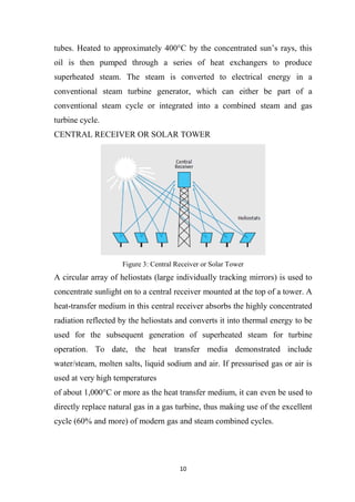 10
tubes. Heated to approximately 400°C by the concentrated sun’s rays, this
oil is then pumped through a series of heat exchangers to produce
superheated steam. The steam is converted to electrical energy in a
conventional steam turbine generator, which can either be part of a
conventional steam cycle or integrated into a combined steam and gas
turbine cycle.
CENTRAL RECEIVER OR SOLAR TOWER
Figure 3: Central Receiver or Solar Tower
A circular array of heliostats (large individually tracking mirrors) is used to
concentrate sunlight on to a central receiver mounted at the top of a tower. A
heat-transfer medium in this central receiver absorbs the highly concentrated
radiation reflected by the heliostats and converts it into thermal energy to be
used for the subsequent generation of superheated steam for turbine
operation. To date, the heat transfer media demonstrated include
water/steam, molten salts, liquid sodium and air. If pressurised gas or air is
used at very high temperatures
of about 1,000°C or more as the heat transfer medium, it can even be used to
directly replace natural gas in a gas turbine, thus making use of the excellent
cycle (60% and more) of modern gas and steam combined cycles.
 
