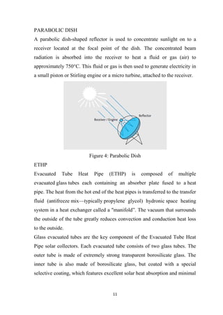 11
PARABOLIC DISH
A parabolic dish-shaped reflector is used to concentrate sunlight on to a
receiver located at the focal point of the dish. The concentrated beam
radiation is absorbed into the receiver to heat a fluid or gas (air) to
approximately 750°C. This fluid or gas is then used to generate electricity in
a small piston or Stirling engine or a micro turbine, attached to the receiver.
Figure 4: Parabolic Dish
ETHP
Evacuated Tube Heat Pipe (ETHP) is composed of multiple
evacuated glass tubes each containing an absorber plate fused to a heat
pipe. The heat from the hot end of the heat pipes is transferred to the transfer
fluid (antifreeze mix—typically propylene glycol) hydronic space heating
system in a heat exchanger called a "manifold”. The vacuum that surrounds
the outside of the tube greatly reduces convection and conduction heat loss
to the outside.
Glass evacuated tubes are the key component of the Evacuated Tube Heat
Pipe solar collectors. Each evacuated tube consists of two glass tubes. The
outer tube is made of extremely strong transparent borosilicate glass. The
inner tube is also made of borosilicate glass, but coated with a special
selective coating, which features excellent solar heat absorption and minimal
 