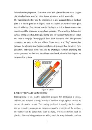 12
heat reflection properties. Evacuated tube heat pipe collectors use a copper
pipe attached to an absorber plate, inside a vacuum sealed solar tube.
The heat pipe is hollow and the space inside is also evacuated inside the heat
pipe is a small quantity of liquid, such as alcohol or purified water plus
special additives. The vacuum enables the liquid to boil at lower temperature
than it would be at normal atmospheric pressure. When sunlight falls on the
surface of the absorber, the liquid in the heat tube quickly turns to hot vapor
and rises to the pipe. Water glycol flows back down the tube. This process
continues, as long as the sun shines. Since there is a “Dry” connection
between the absorber and header installation, it is much than the direct flow
collectors. Individual tubes can also be exchanged without emptying the
entire system of its fluid and should one tube break, there is little impact on
the complete system.
Figure 5: ETHP
1.2ELECTROPLATING INDUSTRY
Electroplating is an electro deposition process for producing a dense,
uniform, and adherent coating, usually of metal or alloys, upon a surface by
the act of electric current. The coating produced is usually for decorative
and=or protective purposes, or enhancing specific properties of the surface.
The surface can be conductors, such as metal, or non-conductors, such as
plastics. Electroplating products are widely used for many industries, such as
 
