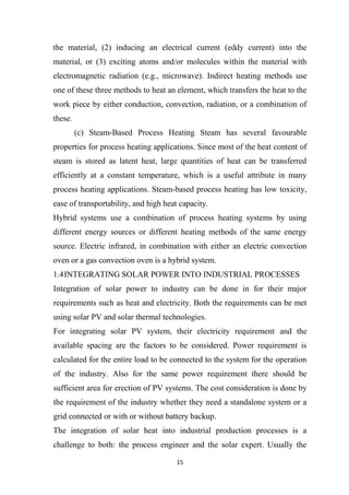 15
the material, (2) inducing an electrical current (eddy current) into the
material, or (3) exciting atoms and/or molecules within the material with
electromagnetic radiation (e.g., microwave). Indirect heating methods use
one of these three methods to heat an element, which transfers the heat to the
work piece by either conduction, convection, radiation, or a combination of
these.
(c) Steam-Based Process Heating Steam has several favourable
properties for process heating applications. Since most of the heat content of
steam is stored as latent heat, large quantities of heat can be transferred
efficiently at a constant temperature, which is a useful attribute in many
process heating applications. Steam-based process heating has low toxicity,
ease of transportability, and high heat capacity.
Hybrid systems use a combination of process heating systems by using
different energy sources or different heating methods of the same energy
source. Electric infrared, in combination with either an electric convection
oven or a gas convection oven is a hybrid system.
1.4INTEGRATING SOLAR POWER INTO INDUSTRIAL PROCESSES
Integration of solar power to industry can be done in for their major
requirements such as heat and electricity. Both the requirements can be met
using solar PV and solar thermal technologies.
For integrating solar PV system, their electricity requirement and the
available spacing are the factors to be considered. Power requirement is
calculated for the entire load to be connected to the system for the operation
of the industry. Also for the same power requirement there should be
sufficient area for erection of PV systems. The cost consideration is done by
the requirement of the industry whether they need a standalone system or a
grid connected or with or without battery backup.
The integration of solar heat into industrial production processes is a
challenge to both: the process engineer and the solar expert. Usually the
 