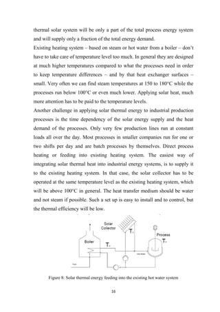 16
thermal solar system will be only a part of the total process energy system
and will supply only a fraction of the total energy demand.
Existing heating system – based on steam or hot water from a boiler – don’t
have to take care of temperature level too much. In general they are designed
at much higher temperatures compared to what the processes need in order
to keep temperature differences – and by that heat exchanger surfaces –
small. Very often we can find steam temperatures at 150 to 180°C while the
processes run below 100°C or even much lower. Applying solar heat, much
more attention has to be paid to the temperature levels.
Another challenge in applying solar thermal energy to industrial production
processes is the time dependency of the solar energy supply and the heat
demand of the processes. Only very few production lines run at constant
loads all over the day. Most processes in smaller companies run for one or
two shifts per day and are batch processes by themselves. Direct process
heating or feeding into existing heating system. The easiest way of
integrating solar thermal heat into industrial energy systems, is to supply it
to the existing heating system. In that case, the solar collector has to be
operated at the same temperature level as the existing heating system, which
will be above 100°C in general. The heat transfer medium should be water
and not steam if possible. Such a set up is easy to install and to control, but
the thermal efficiency will be low.
Figure 8: Solar thermal energy feeding into the existing hot water system
 