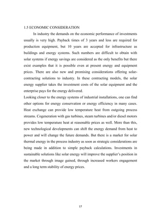 17
1.5 ECONOMIC CONSIDERATION
In industry the demands on the economic performance of investments
usually is very high. Payback times of 3 years and less are required for
production equipment, but 10 years are accepted for infrastructure as
buildings and energy systems. Such numbers are difficult to obtain with
solar systems if energy savings are considered as the only benefits but there
exist examples that it is possible even at present energy and equipment
prices. There are also new and promising considerations offering solar-
contracting solutions to industry. In these contracting models, the solar
energy supplier takes the investment costs of the solar equipment and the
enterprise pays for the energy delivered.
Looking closer to the energy systems of industrial installations, one can find
other options for energy conservation or energy efficiency in many cases.
Heat exchange can provide low temperature heat from outgoing process
streams. Cogeneration with gas turbines, steam turbines and/or diesel motors
provides low temperature heat at reasonable prices as well. More than this,
new technological developments can shift the energy demand from heat to
power and will change the future demands. But there is a market for solar
thermal energy in the process industry as soon as strategic considerations are
being made in addition to simple payback calculations. Investments in
sustainable solutions like solar energy will improve the supplier’s position in
the market through image gained, through increased workers engagement
and a long term stability of energy prices.
 