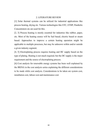 18
2. LITERATURE REVIEW
[1] Solar thermal systems can be utilized for industrial applications like
process heating, drying etc. Various technologies like ETC, ETHP, Parabolic
Concentrators etc are used for this.
[2, 3] Process heating is mostly essential for industries like rubber, paper,
etc. Most of the heating source will be fuel based, electric based or steam
based. Approaches to improve a certain heating operation might be
applicable to multiple processes, but may be unknown within and/or outside
a given industry segment.
[4, 5] Electroplating process requires heating and DC supply based on the
type of plating. Heating is not much required, but the DC supply is the major
requirement and the source of electroplating process.
[6] Cost analysis for renewable energy systems has been well explained by
the IRENA in the cost analysis series explaining the different considerations
to be made while cost analysis. Considerations to be taken are system cost,
installation cost, labour cost and maintenance cost
 