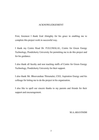 2
ACKNOWLEDGEMENT
First, foremost I thank God Almighty for his grace in enabling me to
complete this project work in successful way.
I thank my Centre Head Dr. P.ELUMALAI., Centre for Green Energy
Technology, Pondicherry University for permitting me to do this project and
for his guidance.
I also thank all faculty and non teaching staffs of Centre for Green Energy
Technology, Pondicherry University for their support.
I also thank Mr. Bhoovarahan Thirumalai, CEO, Aspiration Energy and his
colleuge for letting me to do the project in his organisation.
I also like to spell our sincere thanks to my parents and friends for their
support and encouragement.
M.A.ARAVINDH
 