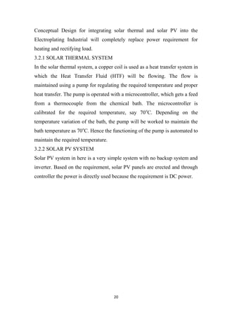 20
Conceptual Design for integrating solar thermal and solar PV into the
Electroplating Industrial will completely replace power requirement for
heating and rectifying load.
3.2.1 SOLAR THERMAL SYSTEM
In the solar thermal system, a copper coil is used as a heat transfer system in
which the Heat Transfer Fluid (HTF) will be flowing. The flow is
maintained using a pump for regulating the required temperature and proper
heat transfer. The pump is operated with a microcontroller, which gets a feed
from a thermocouple from the chemical bath. The microcontroller is
calibrated for the required temperature, say 70o
C. Depending on the
temperature variation of the bath, the pump will be worked to maintain the
bath temperature as 70o
C. Hence the functioning of the pump is automated to
maintain the required temperature.
3.2.2 SOLAR PV SYSTEM
Solar PV system in here is a very simple system with no backup system and
inverter. Based on the requirement, solar PV panels are erected and through
controller the power is directly used because the requirement is DC power.
 