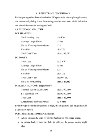 21
4. RESULTSAND DISCUSSIONS
By integrating solar thermal and solar PV system for electroplating industry
can dramatically bring down the running cost because most of the industries
use electric heaters for heating the bath.
4.1 ECONOMIC ANALYSIS
FOR HEATING
Total Heating Load : 14 KW
Average Usage Hours : 5 hrs
No. of Working Hours/Month : 25
Cost/Unit : Rs.7.75
Total Cost/ Year : Rs.1, 62,750
DC POWER
Total Load : 5.7 KW
Average Usage Hours : 5 hrs
No. of Working Hours/Month : 25
Cost/Unit : Rs.7.75
Total Cost/ Year : Rs.66, 262
Net Cost for Running : Rs.2, 29,012
INSTALLATION COST (approximate)
Thermal System (1000LPD) : Rs.1, 00, 000
PV System (6 KW) : Rs.6, 00, 000
Total Cost : Rs.7, 00, 000
Approximate Payback Period : 3 Years
Even though the initial investment is high, the investment can be got back in
a very short period.
POSSIBLE SYSTEM IMPROVEMENTS
 A heat sink can be used for storing heating for prolonged usage.
 A battery back system can help in utilizing the power during night
also.
 