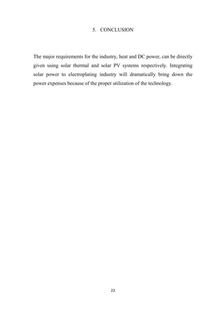22
5. CONCLUSION
The major requirements for the industry, heat and DC power, can be directly
given using solar thermal and solar PV systems respectively. Integrating
solar power to electroplating industry will dramatically bring down the
power expenses because of the proper utilization of the technology.
 