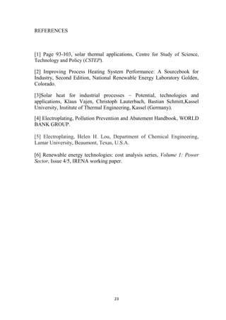 23
REFERENCES
[1] Page 93-103, solar thermal applications, Centre for Study of Science,
Technology and Policy (CSTEP).
[2] Improving Process Heating System Performance: A Sourcebook for
Industry, Second Edition, National Renewable Energy Laboratory Golden,
Colorado.
[3]Solar heat for industrial processes – Potential, technologies and
applications, Klaus Vajen, Christoph Lauterbach, Bastian Schmitt,Kassel
University, Institute of Thermal Engineering, Kassel (Germany).
[4] Electroplating, Pollution Prevention and Abatement Handbook, WORLD
BANK GROUP.
[5] Electroplating, Helen H. Lou, Department of Chemical Engineering,
Lamar University, Beaumont, Texas, U.S.A.
[6] Renewable energy technologies: cost analysis series, Volume 1: Power
Sector, Issue 4/5, IRENA working paper.
 