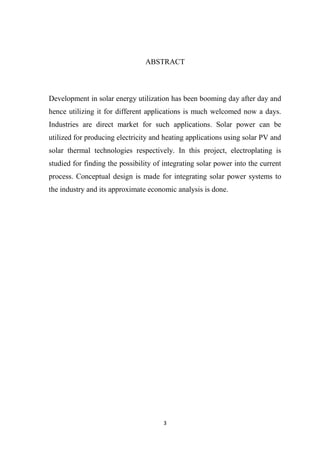 3
ABSTRACT
Development in solar energy utilization has been booming day after day and
hence utilizing it for different applications is much welcomed now a days.
Industries are direct market for such applications. Solar power can be
utilized for producing electricity and heating applications using solar PV and
solar thermal technologies respectively. In this project, electroplating is
studied for finding the possibility of integrating solar power into the current
process. Conceptual design is made for integrating solar power systems to
the industry and its approximate economic analysis is done.
 