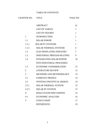 4
TABLE OF CONTENTS
CHAPTER NO. TITLE PAGE NO.
ABSTRACT iii
LIST OF TABLES v
LIST OF FIGURES v
1 INTRODUCTION 1
1.1 SOLAR POWER 1
1.1.1 SOLAR PV SYSTEMS 1
1.1.2 SOLAR THERMAL SYSTEMS 4
1.2 ELECTROPLATING INDUSTRY 7
1.3 INDUSTRIAL PROCESS HEATING 9
1.4 INTEGRATING SOLAR POWER 10
INTO INDUSTRIAL PROCESSES
1.5 ECONOMIC CONSIDERATION 12
2 LITERATURE REVIEW 13
3 METHODS AND METHODOLOGY 14
3.1 COMPANY PROFILE 14
3.2 SYSTEM CONCEPTUAL DESIGN 14
3.2.1 SOLAR THERMAL SYSTEM 15
3.2.2 SOLAR PV SYSTEM 15
4 RESULTSAND DISCUSSIONS 16
4.1 ECONOMIC ANALYSIS 16
5 CONCLUSION 17
REFERENCES 18
 