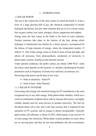 6
1. INTRODUCTION
1.1SOLAR POWER
The sun is the central star of the solar system in which the Earth is. It has a
form of a large glowing ball of gas, the chemical composition of mostly
hydrogen and helium, but also other elements that are in it to a lesser extent,
like oxygen, carbon, iron, neon, nitrogen, silicon, magnesium and sulphur.
Energy from the Sun comes to the Earth in the form of solar radiation.
Nuclear reactions take place in the interior of the Sun, during which
hydrogen is transformed into helium by a fusion process, accompanied by
the release of large amounts of energy, where the temperature reaches 15
million °C. Part of this energy comes to Earth in form of heat and light, and
allows all processes, from photosynthesis, production of electricity in
photovoltaic systems, heating in solar thermal systems.
Under optimal conditions, the earth's surface can obtain 1.000 W/m2
, while
the actual value depends on the location, i.e. latitude; climatological location
parameters such as frequency of cloud cover and haze, air pressure, etc.
Harvesting solar power can be done in two ways
 Solar to electricity - Solar PV
 Solar to heat - Solar Thermal
1.1.1 SOLAR PV SYSTEMS
Converting solar energy into electrical energy by PV installations is the most
recognized way to use solar energy. Solar photovoltaic modules, which are a
result of combination of photovoltaic cells to increase their power, are highly
reliable, durable and low noise devices to produce electricity. The fuel for
the photovoltaic cell is free. Sun is the only resource that is required for the
operation of PV systems, and its energy is almost inexhaustible. Typically
photovoltaic cell efficiency is about 15-20%, which means it can convert 1/6
of solar energy into electricity. Photovoltaic systems produce no noise, there
are no moving parts and they do not emit pollutants into the environment.
 