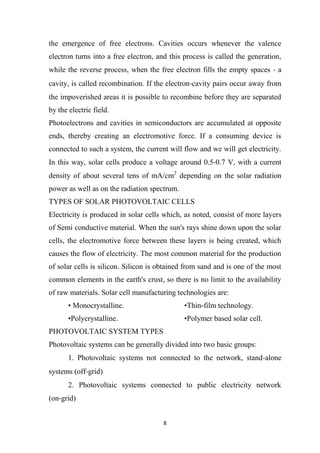 8
the emergence of free electrons. Cavities occurs whenever the valence
electron turns into a free electron, and this process is called the generation,
while the reverse process, when the free electron fills the empty spaces ‐ a
cavity, is called recombination. If the electron‐cavity pairs occur away from
the impoverished areas it is possible to recombine before they are separated
by the electric field.
Photoelectrons and cavities in semiconductors are accumulated at opposite
ends, thereby creating an electromotive force. If a consuming device is
connected to such a system, the current will flow and we will get electricity.
In this way, solar cells produce a voltage around 0.5‐0.7 V, with a current
density of about several tens of mA/cm2
depending on the solar radiation
power as well as on the radiation spectrum.
TYPES OF SOLAR PHOTOVOLTAIC CELLS
Electricity is produced in solar cells which, as noted, consist of more layers
of Semi conductive material. When the sun's rays shine down upon the solar
cells, the electromotive force between these layers is being created, which
causes the flow of electricity. The most common material for the production
of solar cells is silicon. Silicon is obtained from sand and is one of the most
common elements in the earth's crust, so there is no limit to the availability
of raw materials. Solar cell manufacturing technologies are:
• Monocrystalline. •Thin-film technology.
•Polycrystalline. •Polymer based solar cell.
PHOTOVOLTAIC SYSTEM TYPES
Photovoltaic systems can be generally divided into two basic groups:
1. Photovoltaic systems not connected to the network, stand‐alone
systems (off‐grid)
2. Photovoltaic systems connected to public electricity network
(on‐grid)
 
