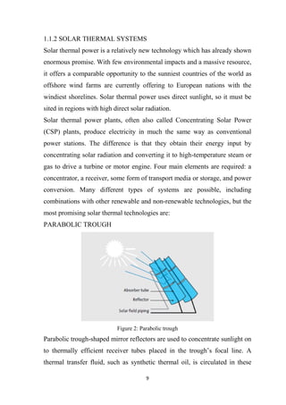 9
1.1.2 SOLAR THERMAL SYSTEMS
Solar thermal power is a relatively new technology which has already shown
enormous promise. With few environmental impacts and a massive resource,
it offers a comparable opportunity to the sunniest countries of the world as
offshore wind farms are currently offering to European nations with the
windiest shorelines. Solar thermal power uses direct sunlight, so it must be
sited in regions with high direct solar radiation.
Solar thermal power plants, often also called Concentrating Solar Power
(CSP) plants, produce electricity in much the same way as conventional
power stations. The difference is that they obtain their energy input by
concentrating solar radiation and converting it to high-temperature steam or
gas to drive a turbine or motor engine. Four main elements are required: a
concentrator, a receiver, some form of transport media or storage, and power
conversion. Many different types of systems are possible, including
combinations with other renewable and non-renewable technologies, but the
most promising solar thermal technologies are:
PARABOLIC TROUGH
Figure 2: Parabolic trough
Parabolic trough-shaped mirror reflectors are used to concentrate sunlight on
to thermally efficient receiver tubes placed in the trough’s focal line. A
thermal transfer fluid, such as synthetic thermal oil, is circulated in these
 