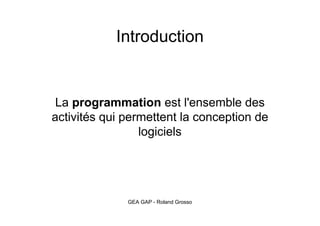 Introduction 
La programmation est l'ensemble des 
activités qui permettent la conception de 
logiciels 
GEA GAP - Roland Grosso 
 