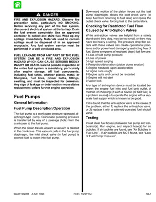 Downward motion of the piston forces out the fuel
                       DANGER                          pump diaphragm, closes the inlet check valve (to
                                                       keep fuel from returning to fuel tank) and opens the
FIRE AND EXPLOSION HAZARD. Observe fire
                                                       outlet check valve, forcing fuel to the carburetors.
prevention rules, particularly NO SMOKING.
Before servicing any part of the fuel system,          Checking for Restricted Fuel Flow
disconnect electrical system at the battery. Drain     Caused by Anti-Siphon Valves
the fuel system completely. Use an approved
container to collect and store fuel. Wipe up any       While anti-siphon valves are helpful from a safety
spillage immediately. Materials used to contain        stand-point they clog, may be too small, or they may
spillage must be disposed of in an approved            have too heavy a spring. The pressure drop that oc-
receptacle. Any fuel system service must be            curs with these valves can create operational prob-
performed in a well ventilated area.                   lems and/or powerhead damage by restricting flow of
                                                       fuel. Some symptoms of restricted (lean) fuel flow are:
FUEL LEAKAGE FROM ANY PART OF THE FUEL                 1-Loss of fuel pump pressure
SYSTEM CAN BE A FIRE AND EXPLOSION                     2-Loss of power
HAZARD WHICH CAN CAUSE SERIOUS BODILY                  3-High speed surging
INJURY OR DEATH. Careful periodic inspection of        4-Preignition/detonation (piston dome erosion)
the entire fuel system is mandatory, particularly      5-Engine hesitates upon acceleration
after engine storage. All fuel components,             6-Engine runs rough
including fuel tanks, whether plastic, metal, or       7-Engine quits and cannot be restarted
fiberglass, fuel lines, primer bulbs, fittings,        8-Engine will not start
swelling, and must be inspected for corrosion.         9-Vapor lock
Any sign of leakage or deterioration necessitates      Any type of anti-siphon device must be located be-
replacement before further engine operation.           tween the engine fuel inlet and fuel tank outlet. A
                                                       method of checking [if such a device (or bad fuel) is
                                                       a problem source] is to operate the engine with a sep-
Fuel Pumps                                             arate fuel supply which is known to be good.
General Information                                    If it is found that the anti-siphon valve is the cause of
                                                       the problem, either 1) replace the anti-siphon valve,
Fuel Pump Description/Operation                        or 2) replace it with a solenoid-operated fuel shutoff
The fuel pump is a crankcase-pressure-operated, di-    valve.
aphragm-type pump. Crankcase pulsating pressure        Testing
is transferred by way of a passage (hole) from the
crankcase to the fuel pump.                            Install clear fuel hose(s) between fuel pump and car-
                                                       buretor(s). Run engine, and inspect hose(s) for air
When the piston travels upward a vacuum is created
                                                       bubbles. If air bubbles are found, see “Air Bubbles in
in the crankcase. This vacuum pulls in the fuel pump
                                                       Fuel Line” . If air bubbles are NOT found, see “Lack
diaphragm, the inlet check valve (in fuel pump) is
                                                       of Fuel Pump Pressure”.
opened fuel is drawn into fuel pump.




90-831996R1 JUNE 1996                          FUEL SYSTEM                                                 3B-1
 