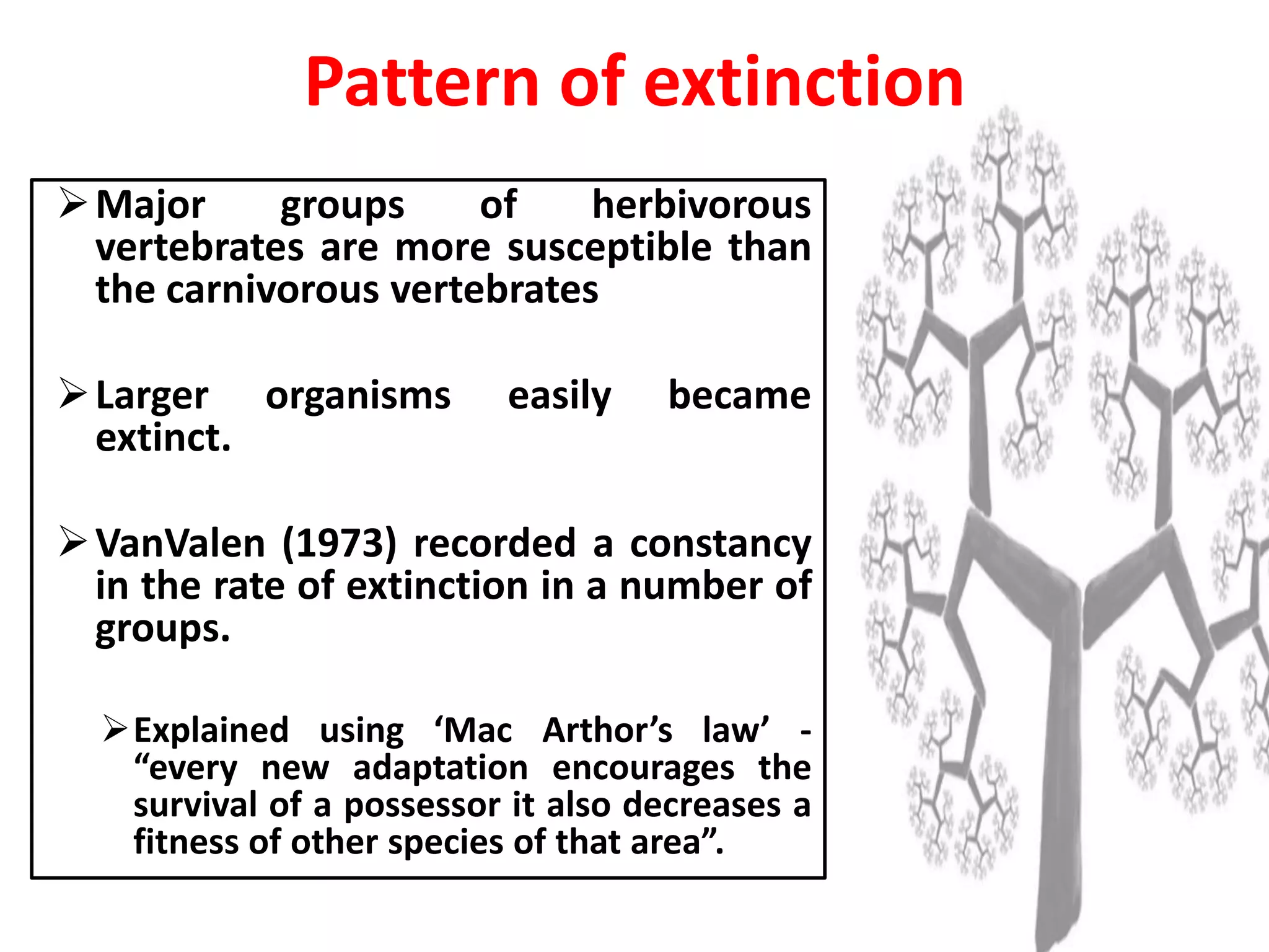 Pattern of extinction
Major groups of herbivorous
vertebrates are more susceptible than
the carnivorous vertebrates
Larger organisms easily became
extinct.
VanValen (1973) recorded a constancy
in the rate of extinction in a number of
groups.
Explained using ‘Mac Arthor’s law’ -
“every new adaptation encourages the
survival of a possessor it also decreases a
fitness of other species of that area”.
 