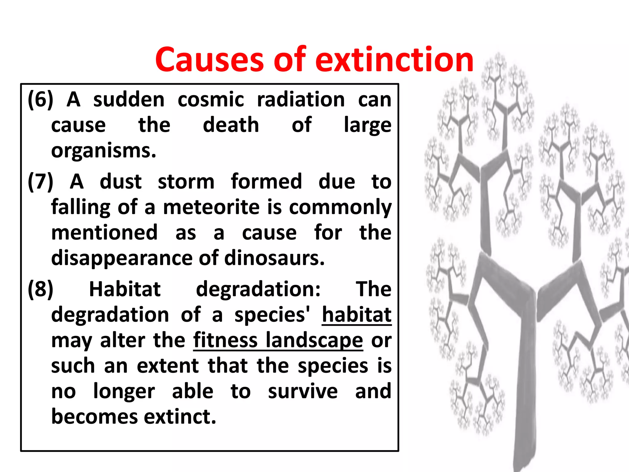 (6) A sudden cosmic radiation can
cause the death of large
organisms.
(7) A dust storm formed due to
falling of a meteorite is commonly
mentioned as a cause for the
disappearance of dinosaurs.
(8) Habitat degradation: The
degradation of a species' habitat
may alter the fitness landscape or
such an extent that the species is
no longer able to survive and
becomes extinct.
Causes of extinction
 