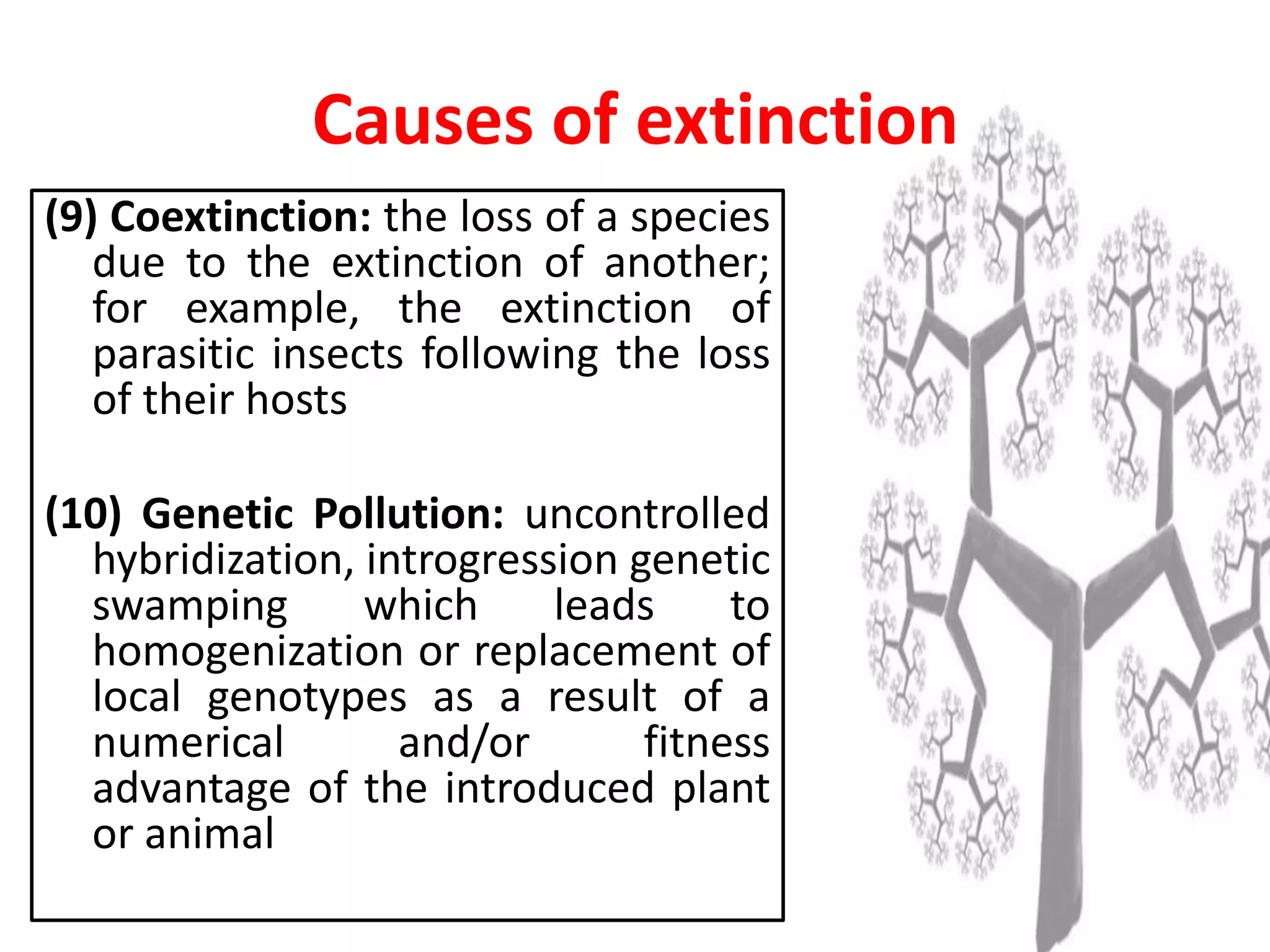 (9) Coextinction: the loss of a species
due to the extinction of another;
for example, the extinction of
parasitic insects following the loss
of their hosts
(10) Genetic Pollution: uncontrolled
hybridization, introgression genetic
swamping which leads to
homogenization or replacement of
local genotypes as a result of a
numerical and/or fitness
advantage of the introduced plant
or animal
Causes of extinction
 