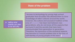 State of the problem
● define what
exactly you plan
to do and why
“Access to technology by young high school
graduates from Ecuador has allowed them to have
knowledge of other cultures around the world;
however, the culture and ancestral tradition of the
area of ​​––––––– has been lost between new
generations, who do not know all the aspects that
surround it and the secrets that have been
communicated from generation to generation.
Therefore, the ignorance of the ancestral aspects
has become in a social problem due to the loss of
self-identity of young people of the town "
 