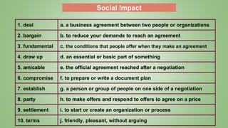 Social Impact
1. deal a. a business agreement between two people or organizations
2. bargain b. to reduce your demands to reach an agreement
3. fundamental c. the conditions that people offer when they make an agreement
4. draw up d. an essential or basic part of something
5. amicable e. the official agreement reached after a negotiation
6. compromise f. to prepare or write a document plan
7. establish g. a person or group of people on one side of a negotiation
8. party h. to make offers and respond to offers to agree on a price
9. settlement i. to start or create an organization or process
10. terms j. friendly, pleasant, without arguing
 