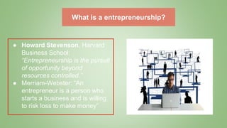 What is a entrepreneurship?
● Howard Stevenson, Harvard
Business School:
“Entrepreneurship is the pursuit
of opportunity beyond
resources controlled.”
● Merriam-Webster: “An
entrepreneur is a person who
starts a business and is willing
to risk loss to make money”
 