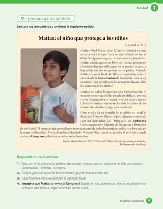 Me preparo para aprender
Lee con tus compañeros y profesor la siguiente noticia.
Matías: el niño que protege a los niños
9 de abril de 2012
Matías Onel Rojas tiene 12 años y estudia en una
escuela en La Serena. Hace un año, le hicieron leer el
libro Los Agujeros negros, de una autora colombiana.
Matías cuenta que es un libro de tristeza, porque en
Colombia hay guerrillas que no se pueden acabar, y
hay niños que son separados de sus padres. Cuando
Matías llegó al final del libro se encontró con un
artículo de la Constitución de Colombia. En esa ley
se señala: “Los derechos de los niños prevalecen sobre
los derechos de los demás”.
Matías no sabía lo que era una Constitución, ni
mucho menos quién las puede modificar, por esa
razón le preguntó a su mamá, y se dio cuenta que en
Chile la Constitución no incluía los derechos de los
niños y decidió hacer algo para cambiarlo.
Con ayuda de su familia le escribió un mail al
diputado Marcelo Díaz, y al poco tiempo le contestó
con un borrador del “Proyecto de Reforma
Constitucional en Materia de Garantías y Derechos
de los Niños”. El proyecto fue apoyado por representantes de todos los partidos políticos y hoy está en
la etapa de discusión. Matías le pidió al diputado Marcelo Díaz, que si se aprueba el proyecto, pueda
asistir al Congreso a plantear sus ideas sobre los niños.
Fuente: Martín Neira, C. (2012, 09 de abril). Matías: el niño que protege a los niños.
El observatodo (en línea).
Responde en tu cuaderno
1.	 Busca en el diccionario las palabras destacadas y luego crea con cada una de ellas una oración:
Constitución - Reforma - Congreso.
2.	 Explica, ¿por qué lleva ese título el texto?, ¿qué título le pondrías tú?
3.	 ¿Qué inspiró a Matías a escribirle al diputado Díaz?
4.	 ¡Imagina que Matías te invita al Congreso! Escribe en tu cuaderno un derecho especialmente
pensado para niños. Luego coméntalo con tu curso.
9Mi papel en la comunidad 9Mi papel en la comunidad
1Unidad
 
