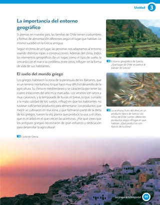 3Unidad
La importancia del entorno
geográfico
Si piensas en nuestro país, las familias de Chile tienen costumbres
y formas de alimentación diferentes según el lugar que habitan. Lo
mismo sucedió en la Grecia antigua.
Según el clima de un lugar, las personas nos adaptamos al entorno
usando distintas ropas o construcciones. Además del clima, todos
los elementos geográficos de un lugar, como el tipo de suelo, la
cercanía con el mar o la cordillera, entre otros, influyen en la forma
de vida de sus habitantes.
El suelo del mundo griego
Los griegos habitaron la zona de la península de los Balcanes, que
es un terreno montañoso, lo que hace muy difícil el desarrollo de la
agricultura. Su clima es mediterráneo y se caracteriza por tener las
cuatro estaciones del año muy marcadas. Los veranos son secos y
muy calurosos, y la temporada de lluvias es breve, lo que, sumado
a la mala calidad de los suelos, influyó en que los habitantes no
tuvieran suficientes productos para alimentarse. Los productos que
mejor se cultivaron en esa zona, y que formaron parte de la dieta
de los griegos, fueron la vid, planta que produce la uva, y el olivo,
que es el árbol en el que crecen las aceitunas. ¿Por qué crees que
los antiguos griegos necesitaron de gran esfuerzo y dedicación
para desarrollar la agricultura?
Entorno geográﬁco de Grecia.
¿Qué lugar de Chile se parece al
paisaje de Grecia?
La aceituna, fruto del olivo, es un
producto típico de Grecia. Los
niños de Chile comen diferentes
productos según el lugar en que
habitan. ¿Qué productos son
típicos de tu zona?
Costa de Grecia.
9999Los griegos de la Antigüedad
 
