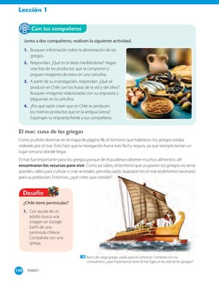 Lección 1
El mar: cuna de los griegos
Como pudiste observar en el mapa de página 98, el territorio que habitaron los griegos estaba
rodeado por el mar. Esto hizo que la navegación fuera más fácil y segura, ya que siempre tenían un
lugar cercano donde llegar.
El mar fue importante para los griegos porque de él pudieron obtener muchos alimentos: allí
encontraron los recursos para vivir. Como ya sabes, el territorio que ocuparon los griegos no tenía
grandes valles para cultivar o criar animales, por esta razón, buscaron en el mar el alimento necesario
para su población. Entonces, ¿qué crees que comían?
Junto a dos compañeros, realicen la siguiente actividad.
1. Busquen información sobre la alimentación de los
griegos.
2. Respondan: ¿Qué es la dieta mediterránea? Hagan
una lista de los productos que la componen y
peguen imágenes de estos en una cartulina.
3. A partir de su investigación, respondan: ¿Qué sé
produce en Chile con los frutos de la vid y del olivo?
Busquen imágenes relacionadas con su respuesta y
péguenlas en la cartulina.
4. ¿Por qué razón creen que en Chile se producen
los mismos productos que en la antigua Grecia?
Expongan su respuesta frente a sus compañeros.
Con tus compañeros
¿Chile tiene penínsulas?
1. Con ayuda de un
adulto busca una
imagen en Google
Earth de una
península chilena.
Compárala con una
griega.
Desafío
Barco de carga griego usado para el comercio. Comenta con tus
compañeros, ¿qué importancia tiene el mar Egeo en la vida de los griegos?
100 Unidad 3100
 