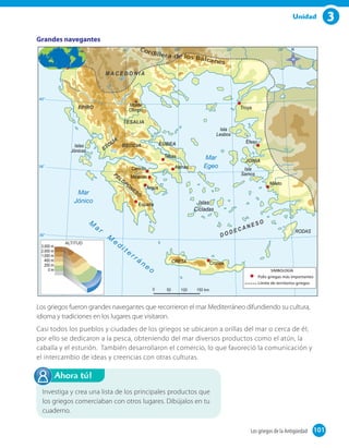 3Unidad
Los griegos fueron grandes navegantes que recorrieron el mar Mediterráneo difundiendo su cultura,
idioma y tradiciones en los lugares que visitaron.
Casi todos los pueblos y ciudades de los griegos se ubicaron a orillas del mar o cerca de él;
por ello se dedicaron a la pesca, obteniendo del mar diversos productos como el atún, la
caballa y el esturión. También desarrollaron el comercio, lo que favoreció la comunicación y
el intercambio de ideas y creencias con otras culturas.
Investiga y crea una lista de los principales productos que
los griegos comerciaban con otros lugares. Dibújalos en tu
cuaderno.
Ahora tú!
Grandes navegantes
101Los griegos de la Antigüedad 101
 